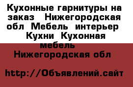 Кухонные гарнитуры на заказ - Нижегородская обл. Мебель, интерьер » Кухни. Кухонная мебель   . Нижегородская обл.